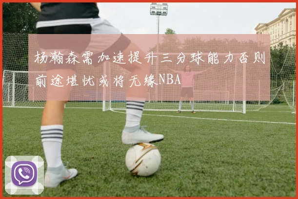 杨瀚森需加速提升三分球能力否则前途堪忧或将无缘NBA
