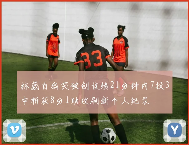 林葳自我突破创佳绩21分钟内7投3中斩获8分1助攻刷新个人纪录