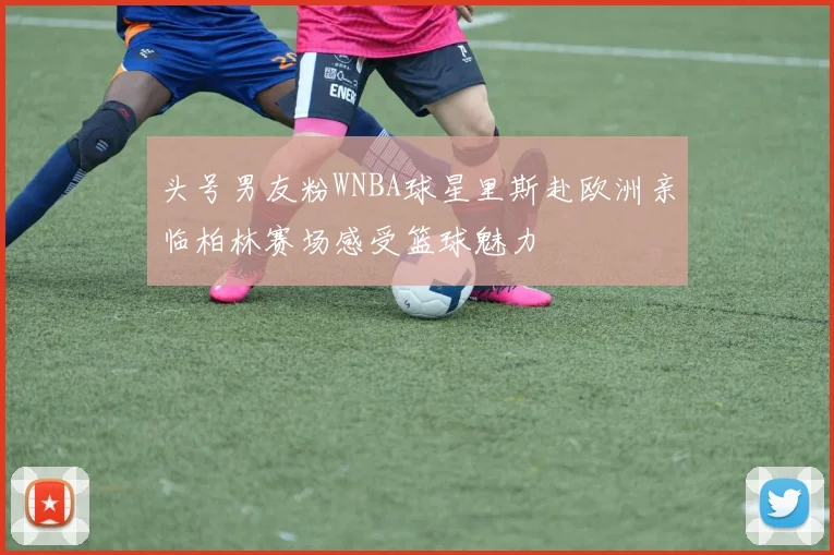 头号男友粉WNBA球星里斯赴欧洲亲临柏林赛场感受篮球魅力