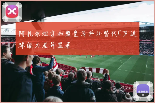 阿扎尔坦言加盟皇马并非替代C罗进球能力差异显著