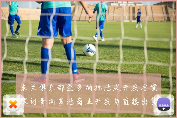 米兰俱乐部圣多纳托地皮开发方案探讨青训基地商业开发与直接出售的利弊分析