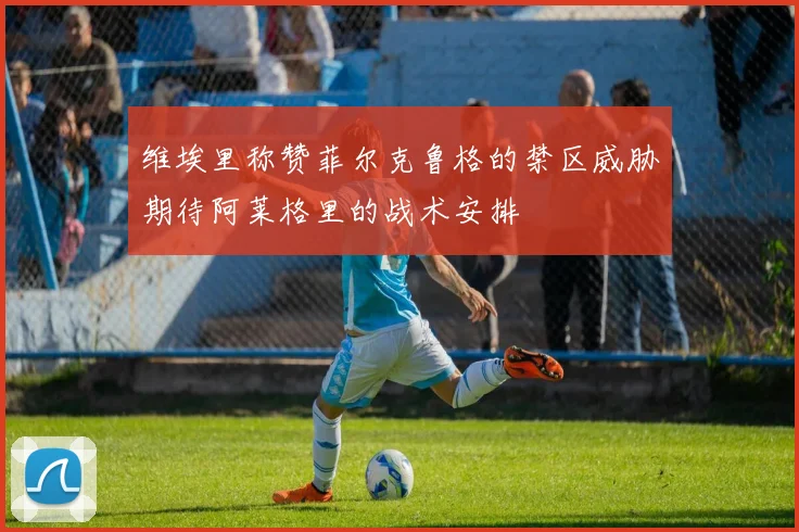 维埃里称赞菲尔克鲁格的禁区威胁期待阿莱格里的战术安排