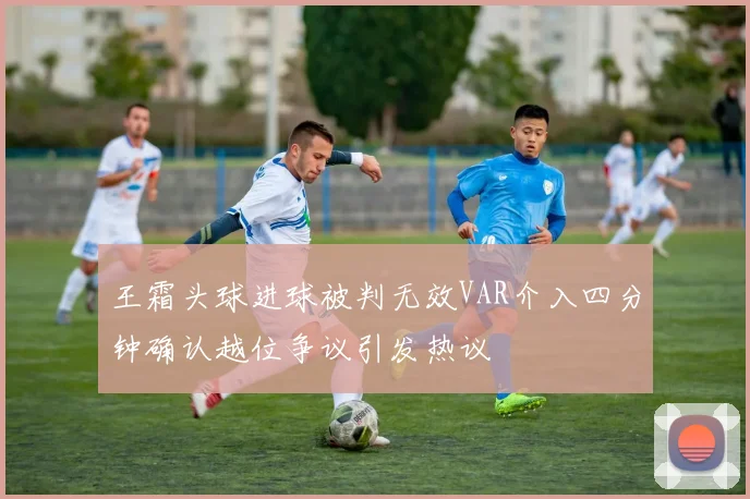 王霜头球进球被判无效VAR介入四分钟确认越位争议引发热议