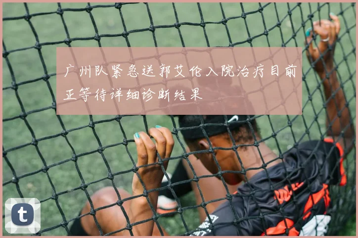 广州队紧急送郭艾伦入院治疗目前正等待详细诊断结果