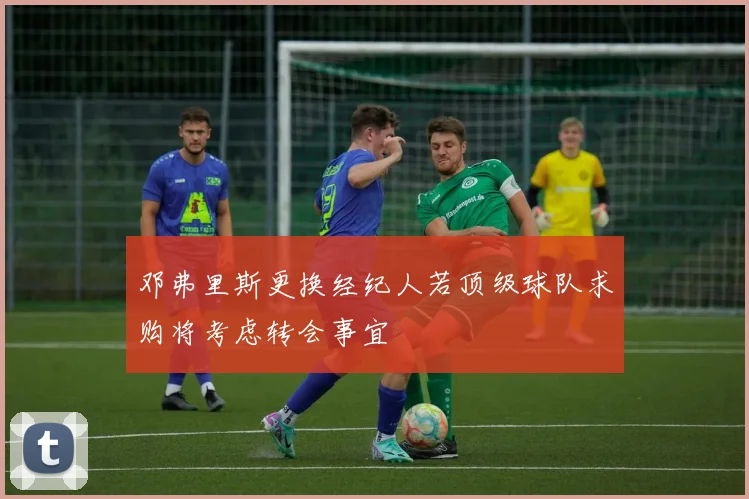 邓弗里斯更换经纪人若顶级球队求购将考虑转会事宜