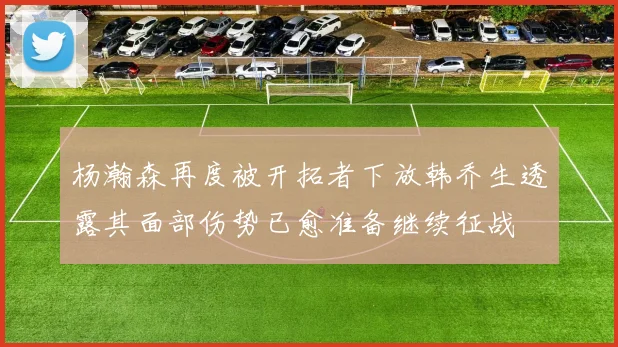 杨瀚森再度被开拓者下放韩乔生透露其面部伤势已愈准备继续征战