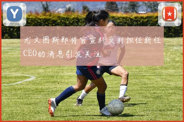 尤文图斯即将官宣科莫利担任新任CEO的消息引发关注