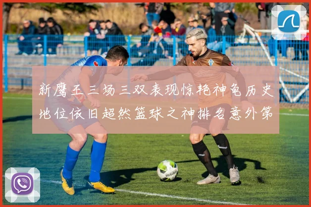 新鹰王三场三双表现惊艳神龟历史地位依旧超然篮球之神排名意外第三