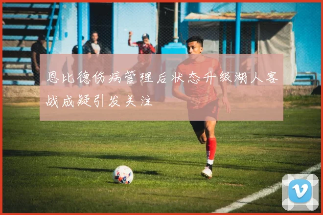 恩比德伤病管理后状态升级湖人客战成疑引发关注