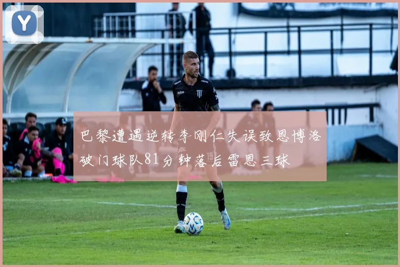 巴黎遭遇逆转李刚仁失误致恩博洛破门球队81分钟落后雷恩三球