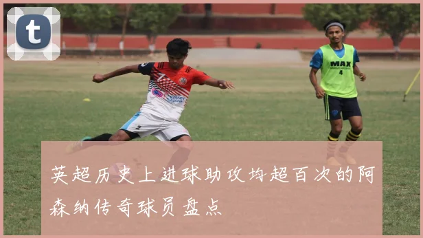 英超历史上进球助攻均超百次的阿森纳传奇球员盘点