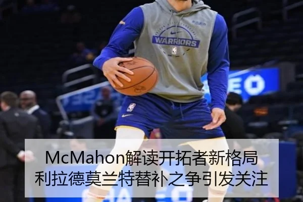 McMahon解读开拓者新格局利拉德莫兰特替补之争引发关注
